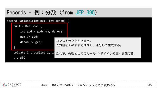 Java 8 から 21 へのバージョンアップでどう変わる？ 35
record Rational(int num, int denom) {
public Rational {
int gcd = gcd(num, denom);
num /= gcd;
denom /= gcd;
}
private int gcd(int i, int j) { 最大公約数を求める }
... 続く
Records - 例：分数（from JEP 395）
コンストラクタを上書き。
入力値をそのままではなく、通分して生成する。
これで、分数としてのルール（=ドメイン知識）を保てる。
