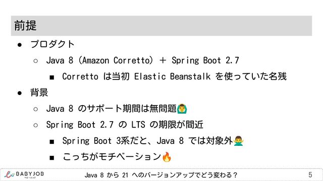 Java 8 から 21 へのバージョンアップでどう変わる？ 5
前提
● プロダクト
○ Java 8 (Amazon Corretto) ＋ Spring Boot 2.7
■ Corretto は当初 Elastic Beanstalk を使っていた名残
● 背景
○ Java 8 のサポート期間は無問題󰢏
○ Spring Boot 2.7 の LTS の期限が間近
■ Spring Boot 3系だと、Java 8 では対象外󰢃
■ こっちがモチベーション🔥

