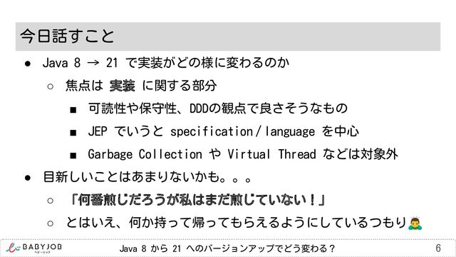 Java 8 から 21 へのバージョンアップでどう変わる？ 6
今日話すこと
● Java 8 → 21 で実装がどの様に変わるのか
○ 焦点は 実装 に関する部分
■ 可読性や保守性、DDDの観点で良さそうなもの
■ JEP でいうと specification / language を中心
■ Garbage Collection や Virtual Thread などは対象外
● 目新しいことはあまりないかも。。。
○ 「何番煎じだろうが私はまだ煎じていない！」
○ とはいえ、何か持って帰ってもらえるようにしているつもり󰢛

