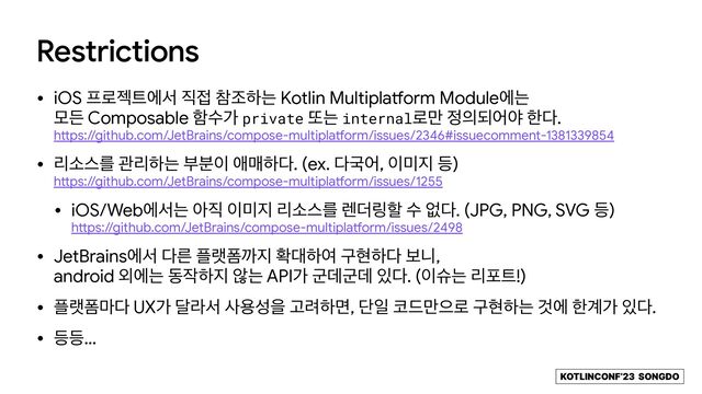 KOTLINCONF’23 SONGDO
Restrictions
• iOS ೐۽ં౟ীࢲ ૒੽ ଵઑೞח Kotlin Multipla
tf
orm Moduleীח
 
ݽٚ Composable ೣࣻо private ژח internal۽݅ ੿੄غযঠ ೠ׮.
 
h
tt
ps://github.com/JetBrains/compose-multipla
tf
orm/issues/2346#issuecomment-1381339854

• ܻࣗझܳ ҙܻೞח ࠗ࠙੉ গݒೞ׮. (ex. ׮Ҵয, ੉޷૑ ١)
 
h
tt
ps://github.com/JetBrains/compose-multipla
tf
orm/issues/1255

• iOS/Webীࢲח ই૒ ੉޷૑ ܻࣗझܳ ۪؊݂ೡ ࣻ হ׮. (JPG, PNG, SVG ١)
 
h
tt
ps://github.com/JetBrains/compose-multipla
tf
orm/issues/2498

• JetBrainsীࢲ ׮ܲ ೒ۖಬө૑ ഛ؀ೞৈ ҳഅೞ׮ ࠁפ,
 
android ৻ীח ز੘ೞ૑ ঋח APIо ҵؘҵؘ ੓׮. (੉गח ܻನ౟!)

• ೒ۖಬ݃׮ UXо ׳ۄࢲ ࢎਊࢿਸ Ҋ۰ೞݶ, ױੌ ௏٘݅ਵ۽ ҳഅೞח Ѫী ೠ҅о ੓׮.

• ١١…
