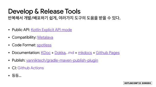 KOTLINCONF’23 SONGDO
Develop & Release Tools
߈ࠂ೧ࢲ ѐߊ/ߓನೞӝ औѱ, ৈ۞о૑ بҳ੄ ب਑ਸ ߉ਸ ࣻ ੓׮.
• Public API: Kotlin Explicit API mode

• Compatibility: Metalava

• Code Format: spotless

• Documentation: KDoc + Dokka, .md + mkdocs + Github Pages

• Publish: vanniktech/gradle-maven-publish-plugin

• CI: Github Actions

• ١١…
