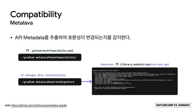 KOTLINCONF’23 SONGDO
Compatibility
Metalava
• API Metadataܳ ୶୹ೞৈ ഐജࢿ੉ ߸҃غח૑ܳ х૑ೠ׮.
Link: https://github.com/tylerbwong/metalava-gradle
💾 .github/workflows/build.yaml
./gradlew metalavaCheckCompatibility
package com.webtoonscorp.android.readmore {


public final class ReadMoreTextView extends androidx.appcompat.widget.AppCompatTextView {


ctor public ReadMoreTextView(android.content.Context context, optional android.util.AttributeSet? attrs, optional int defStyleAttr);


ctor public ReadMoreTextView(android.content.Context context, optional android.util.AttributeSet? attrs);


ctor public ReadMoreTextView(android.content.Context context);


method public boolean isExpanded();


method public void setExpanded(boolean expanded);


method public void setOnStateChangeListener(com.webtoonscorp.android.readmore.ReadMoreTextView.OnStateChangeListener listener);


method public void toggle();


field public static final int OVERFLOW_CLIP = 1; // 0x1


field public static final int OVERFLOW_ELLIPSIS = 2; // 0x2


}


public static fun interface ReadMoreTextView.OnStateChangeListener {


method public void onStateChanged(boolean expanded);


}


}
Generate: 💾 {library_module}/api/current.api
./gradlew metalavaGenerateSignature
If changes APIs intentionally:
