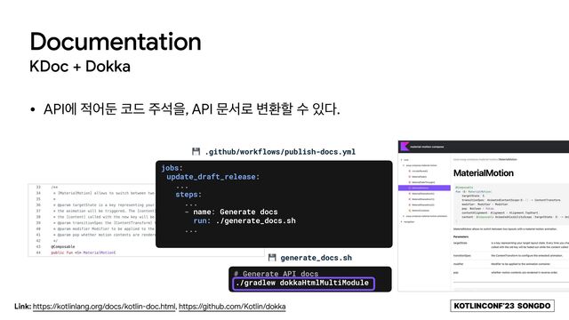 KOTLINCONF’23 SONGDO
• APIী ੸যك ௏٘ ઱ࢳਸ, API ޙࢲ۽ ߸ജೡ ࣻ ੓׮.
Documentation
KDoc + Dokka
Link: https://kotlinlang.org/docs/kotlin-doc.html, https://github.com/Kotlin/dokka
💾 .github/workflows/publish-docs.yml
💾 generate_docs.sh
# Generate API docs


./gradlew dokkaHtmlMultiModule
jobs:


update_draft_release:


...


steps:


...


- name: Generate docs


run: ./generate_docs.sh


...
