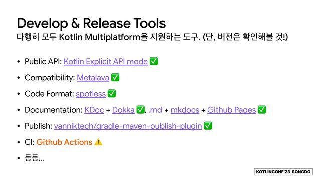 KOTLINCONF’23 SONGDO
Develop & Release Tools
׮೯൤ ݽف Kotlin Multipla
tf
ormਸ ૑ਗೞח بҳ. (ױ, ߡ੹਷ ഛੋ೧ࠅ Ѫ!)
• Public API: Kotlin Explicit API mode ✅

• Compatibility: Metalava ✅

• Code Format: spotless ✅

• Documentation: KDoc + Dokka ✅, .md + mkdocs + Github Pages ✅

• Publish: vanniktech/gradle-maven-publish-plugin ✅

• CI: Github Actions ⚠

• ١١…
