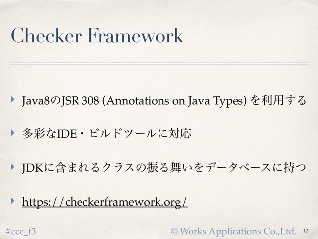 © Works Applications Co.,Ltd.
#ccc_f3
Checker Framework
‣ Java8ͷJSR 308 (Annotations on Java Types) Λར༻͢Δ
‣ ଟ࠼ͳIDEɾϏϧυπʔϧʹରԠ
‣ JDKʹؚ·ΕΔΫϥεͷৼΔ෣͍Λσʔλϕʔεʹ࣋ͭ
‣ https://checkerframework.org/
12
