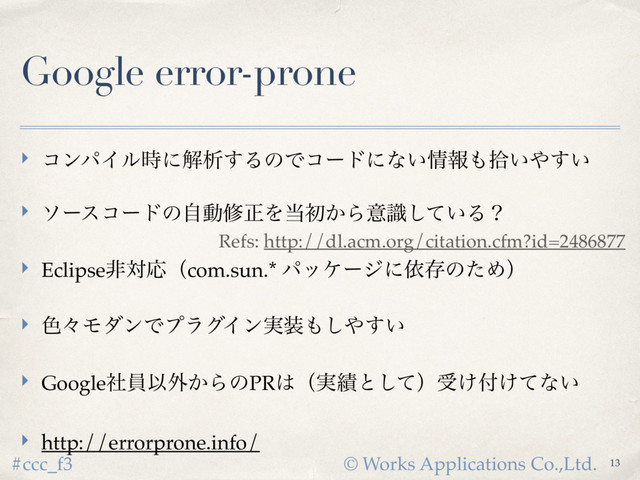 © Works Applications Co.,Ltd.
#ccc_f3
Google error-prone
‣ ίϯύΠϧ࣌ʹղੳ͢ΔͷͰίʔυʹͳ͍৘ใ΋र͍΍͍͢
‣ ιʔείʔυͷࣗಈमਖ਼Λ౰ॳ͔Βҙ͍ࣝͯ͠Δʁ
‣ EclipseඇରԠʢcom.sun.* ύοέʔδʹґଘͷͨΊʣ
‣ ৭ʑϞμϯͰϓϥάΠϯ࣮૷΋͠΍͍͢
‣ GoogleࣾһҎ֎͔ΒͷPR͸ʢ࣮੷ͱͯ͠ʣड͚෇͚ͯͳ͍
‣ http://errorprone.info/
13
Refs: http://dl.acm.org/citation.cfm?id=2486877
