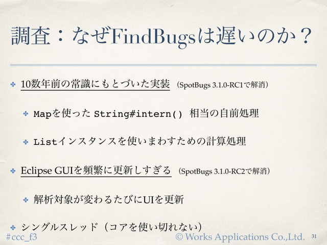 © Works Applications Co.,Ltd.
#ccc_f3
ௐࠪɿͳͥFindBugs͸஗͍ͷ͔ʁ
✤ 10਺೥લͷৗࣝʹ΋ͱ͍࣮ͮͨ૷ ʢSpotBugs 3.1.0-RC1Ͱղফʣ
✤ MapΛ࢖ͬͨ String#intern() ૬౰ͷࣗલॲཧ
✤ ListΠϯελϯεΛ࢖͍·Θͨ͢Ίͷܭࢉॲཧ
✤ Eclipse GUIΛසൟʹߋ৽͗͢͠Δ ʢSpotBugs 3.1.0-RC2Ͱղফʣ
✤ ղੳର৅͕มΘΔͨͼʹUIΛߋ৽
✤ γϯάϧεϨουʢίΞΛ࢖͍੾Εͳ͍ʣ
31
