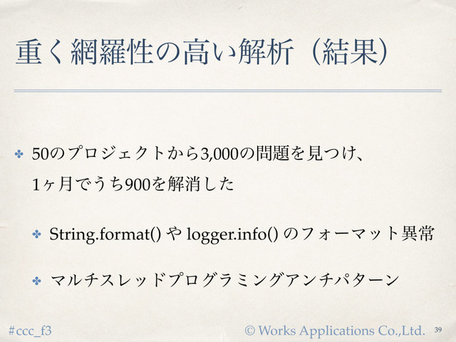 © Works Applications Co.,Ltd.
#ccc_f3
ॏ͘໢ཏੑͷߴ͍ղੳʢ݁Ռʣ
✤ 50ͷϓϩδΣΫτ͔Β3,000ͷ໰୊Λݟ͚ͭɺ 
1ϲ݄Ͱ͏ͪ900Λղফͨ͠
✤ String.format() ΍ logger.info() ͷϑΥʔϚοτҟৗ
✤ ϚϧνεϨουϓϩάϥϛϯάΞϯνύλʔϯ
39
