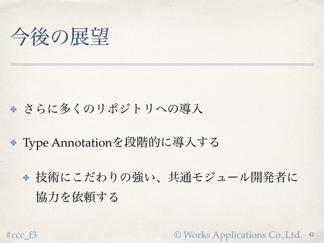 © Works Applications Co.,Ltd.
#ccc_f3
ࠓޙͷల๬
✤ ͞Βʹଟ͘ͷϦϙδτϦ΁ͷಋೖ
✤ Type AnnotationΛஈ֊తʹಋೖ͢Δ
✤ ٕज़ʹͩ͜ΘΓͷڧ͍ɺڞ௨Ϟδϡʔϧ։ൃऀʹ 
ڠྗΛґཔ͢Δ
42
