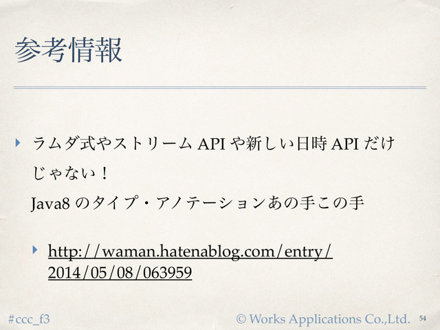© Works Applications Co.,Ltd.
#ccc_f3
ࢀߟ৘ใ
‣ ϥϜμࣜ΍ετϦʔϜ API ΍৽͍͠೔࣌ API ͚ͩ
͡Όͳ͍ʂ 
Java8 ͷλΠϓɾΞϊςʔγϣϯ͋ͷख͜ͷख
‣ http://waman.hatenablog.com/entry/
2014/05/08/063959
54
