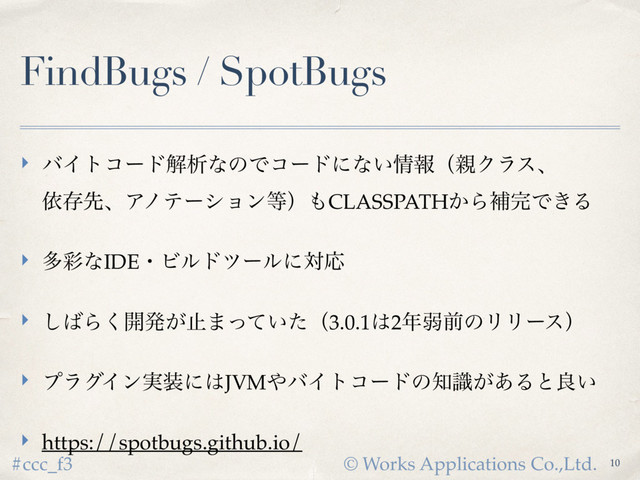 © Works Applications Co.,Ltd.
#ccc_f3
FindBugs / SpotBugs
‣ όΠτίʔυղੳͳͷͰίʔυʹͳ͍৘ใʢ਌Ϋϥεɺ 
ґଘઌɺΞϊςʔγϣϯ౳ʣ΋CLASSPATH͔Βิ׬Ͱ͖Δ
‣ ଟ࠼ͳIDEɾϏϧυπʔϧʹରԠ
‣ ͠͹Β͘։ൃ͕ࢭ·͍ͬͯͨʢ3.0.1͸2೥ऑલͷϦϦʔεʣ
‣ ϓϥάΠϯ࣮૷ʹ͸JVM΍όΠτίʔυͷ஌͕ࣝ͋Δͱྑ͍
‣ https://spotbugs.github.io/
10

