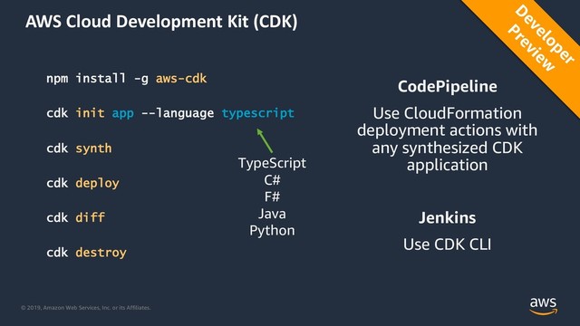 © 2019, Amazon Web Services, Inc. or its Affiliates.
AWS Cloud Development Kit (CDK)
npm install -g aws-cdk
cdk init app --language typescript
cdk synth
cdk deploy
cdk diff
cdk destroy
CodePipeline
Use CloudFormation
deployment actions with
any synthesized CDK
application
Jenkins
Use CDK CLI
D
eveloper
Preview
TypeScript
C#
F#
Java
Python
