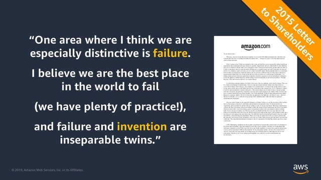 © 2019, Amazon Web Services, Inc. or its Affiliates.
© 2019, Amazon Web Services, Inc. or its Affiliates.
“One area where I think we are
especially distinctive is failure.
I believe we are the best place
in the world to fail
(we have plenty of practice!),
and failure and invention are
inseparable twins.”
To our shareowners:
This year, Amazon became the fastest company ever to reach $100 billion in annual sales. Also this year,
Amazon Web Services is reaching $10 billion in annual sales … doing so at a pace even faster than Amazon
achieved that milestone.
What’s going on here? Both were planted as tiny seeds and both have grown organically without significant
acquisitions into meaningful and large businesses, quickly. Superficially, the two could hardly be more different.
One serves consumers and the other serves enterprises. One is famous for brown boxes and the other for APIs. Is
it only a coincidence that two such dissimilar offerings grew so quickly under one roof? Luck plays an outsized
role in every endeavor, and I can assure you we’ve had a bountiful supply. But beyond that, there is a connection
between these two businesses. Under the surface, the two are not so different after all. They share a distinctive
organizational culture that cares deeply about and acts with conviction on a small number of principles. I’m
talking about customer obsession rather than competitor obsession, eagerness to invent and pioneer, willingness
to fail, the patience to think long-term, and the taking of professional pride in operational excellence. Through
that lens, AWS and Amazon retail are very similar indeed.
A word about corporate cultures: for better or for worse, they are enduring, stable, hard to change. They can
be a source of advantage or disadvantage. You can write down your corporate culture, but when you do so,
you’re discovering it, uncovering it – not creating it. It is created slowly over time by the people and by events –
by the stories of past success and failure that become a deep part of the company lore. If it’s a distinctive culture,
it will fit certain people like a custom-made glove. The reason cultures are so stable in time is because people
self-select. Someone energized by competitive zeal may select and be happy in one culture, while someone who
loves to pioneer and invent may choose another. The world, thankfully, is full of many high-performing, highly
distinctive corporate cultures. We never claim that our approach is the right one – just that it’s ours – and over
the last two decades, we’ve collected a large group of like-minded people. Folks who find our approach
energizing and meaningful.
One area where I think we are especially distinctive is failure. I believe we are the best place in the world to
fail (we have plenty of practice!), and failure and invention are inseparable twins. To invent you have to
experiment, and if you know in advance that it’s going to work, it’s not an experiment. Most large organizations
embrace the idea of invention, but are not willing to suffer the string of failed experiments necessary to get there.
Outsized returns often come from betting against conventional wisdom, and conventional wisdom is usually
right. Given a ten percent chance of a 100 times payoff, you should take that bet every time. But you’re still
going to be wrong nine times out of ten. We all know that if you swing for the fences, you’re going to strike out a
lot, but you’re also going to hit some home runs. The difference between baseball and business, however, is that
baseball has a truncated outcome distribution. When you swing, no matter how well you connect with the ball,
the most runs you can get is four. In business, every once in a while, when you step up to the plate, you can score
1,000 runs. This long-tailed distribution of returns is why it’s important to be bold. Big winners pay for so many
experiments.
AWS, Marketplace and Prime are all examples of bold bets at Amazon that worked, and we’re fortunate to
have those three big pillars. They have helped us grow into a large company, and there are certain things that
only large companies can do. With a tip of the hat to our Seattle neighbors, no matter how good an entrepreneur
you are, you’re not going to build an all-composite 787 in your garage startup – not one you’d want to fly in
anyway. Used well, our scale enables us to build services for customers that we could otherwise never even
contemplate. But also, if we’re not vigilant and thoughtful, size could slow us down and diminish our
inventiveness.
2015
Letter
to
Shareholders
