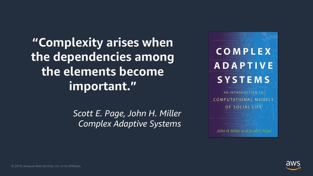 © 2019, Amazon Web Services, Inc. or its Affiliates.
“Complexity arises when
the dependencies among
the elements become
important.”
Scott E. Page, John H. Miller
Complex Adaptive Systems
