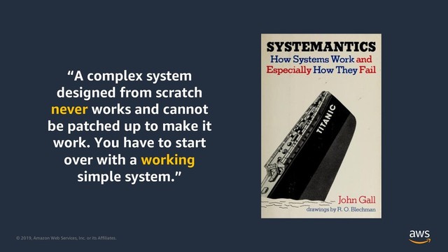 © 2019, Amazon Web Services, Inc. or its Affiliates.
© 2019, Amazon Web Services, Inc. or its Affiliates.
“A complex system
designed from scratch
never works and cannot
be patched up to make it
work. You have to start
over with a working
simple system.”
