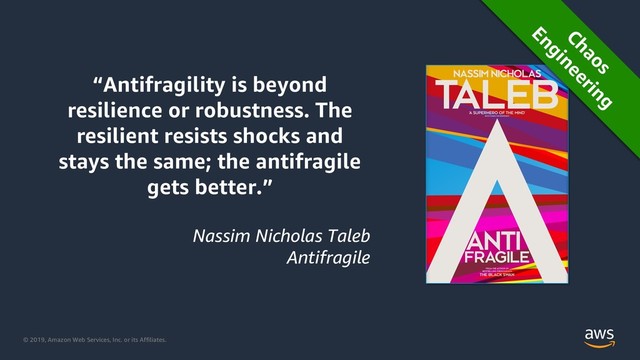 © 2019, Amazon Web Services, Inc. or its Affiliates.
“Antifragility is beyond
resilience or robustness. The
resilient resists shocks and
stays the same; the antifragile
gets better.”
Nassim Nicholas Taleb
Antifragile
Chaos
Engineering
