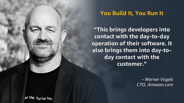 © 2019, Amazon Web Services, Inc. or its Affiliates.
You Build It, You Run It
“This brings developers into
contact with the day-to-day
operation of their software. It
also brings them into day-to-
day contact with the
customer.”
– Werner Vogels
CTO, Amazon.com
