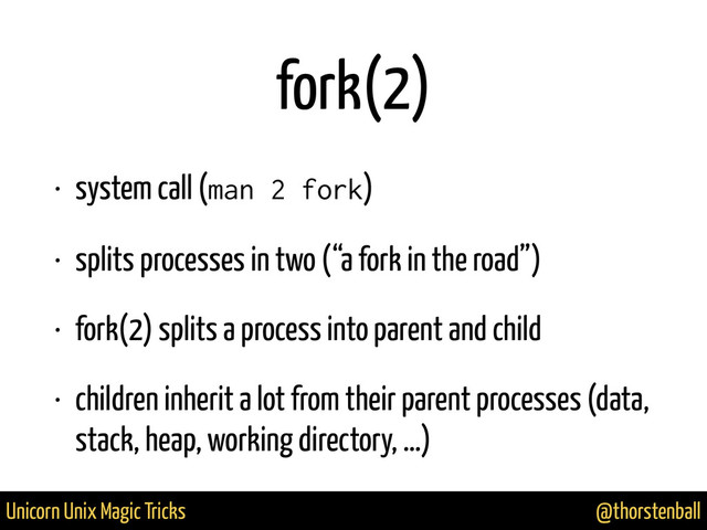@thorstenball
Unicorn Unix Magic Tricks
fork(2)
• system call (man 2 fork)
• splits processes in two (“a fork in the road”)
• fork(2) splits a process into parent and child
• children inherit a lot from their parent processes (data,
stack, heap, working directory, …)
