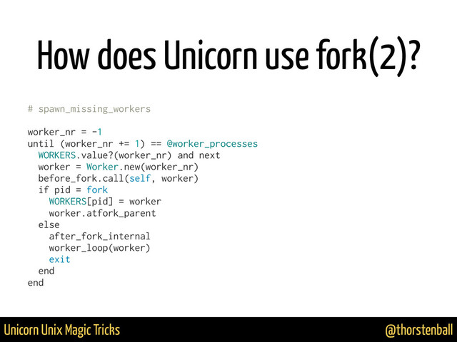 @thorstenball
Unicorn Unix Magic Tricks
How does Unicorn use fork(2)?
# spawn_missing_workers
worker_nr = -1
until (worker_nr += 1) == @worker_processes
WORKERS.value?(worker_nr) and next
worker = Worker.new(worker_nr)
before_fork.call(self, worker)
if pid = fork
WORKERS[pid] = worker
worker.atfork_parent
else
after_fork_internal
worker_loop(worker)
exit
end
end
