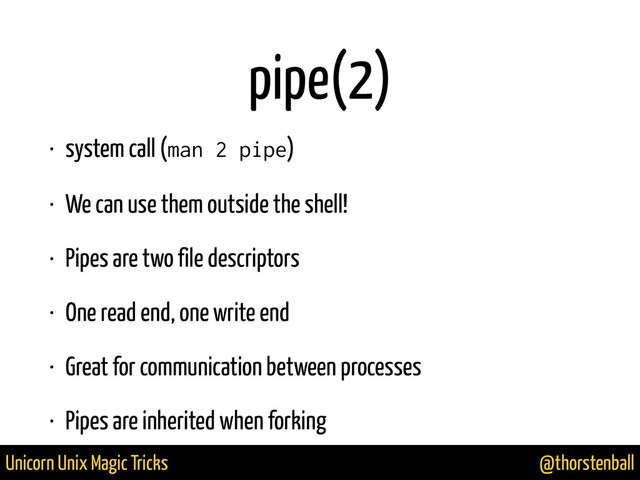 @thorstenball
Unicorn Unix Magic Tricks
pipe(2)
• system call (man 2 pipe)
• We can use them outside the shell!
• Pipes are two file descriptors
• One read end, one write end
• Great for communication between processes
• Pipes are inherited when forking
