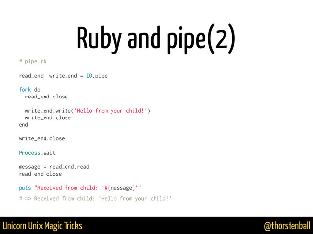@thorstenball
Unicorn Unix Magic Tricks
Ruby and pipe(2)
# pipe.rb
read_end, write_end = IO.pipe
fork do
read_end.close
write_end.write('Hello from your child!')
write_end.close
end
write_end.close
Process.wait
message = read_end.read
read_end.close
puts "Received from child: ‘#{message}'"
# => Received from child: 'Hello from your child!'
