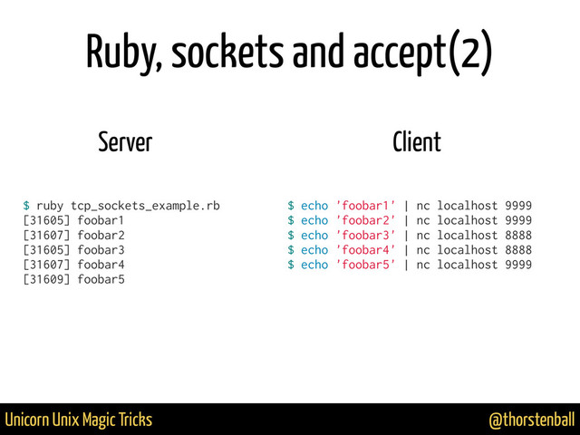 @thorstenball
Unicorn Unix Magic Tricks
Ruby, sockets and accept(2)
$ ruby tcp_sockets_example.rb
[31605] foobar1
[31607] foobar2
[31605] foobar3
[31607] foobar4
[31609] foobar5
$ echo 'foobar1' | nc localhost 9999
$ echo 'foobar2' | nc localhost 9999
$ echo 'foobar3' | nc localhost 8888
$ echo 'foobar4' | nc localhost 8888
$ echo 'foobar5' | nc localhost 9999
Server Client
