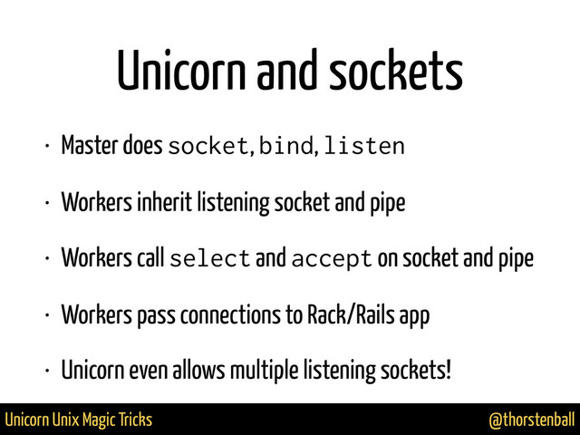 @thorstenball
Unicorn Unix Magic Tricks
Unicorn and sockets
• Master does socket, bind, listen
• Workers inherit listening socket and pipe
• Workers call select and accept on socket and pipe
• Workers pass connections to Rack/Rails app
• Unicorn even allows multiple listening sockets!
