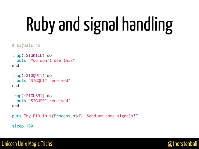 @thorstenball
Unicorn Unix Magic Tricks
Ruby and signal handling
# signals.rb
trap(:SIGKILL) do
puts "You won't see this"
end
trap(:SIGQUIT) do
puts "SIGQUIT received"
end
trap(:SIGUSR1) do
puts "SIGUSR1 received"
end
puts "My PID is #{Process.pid}. Send me some signals!"
sleep 100
