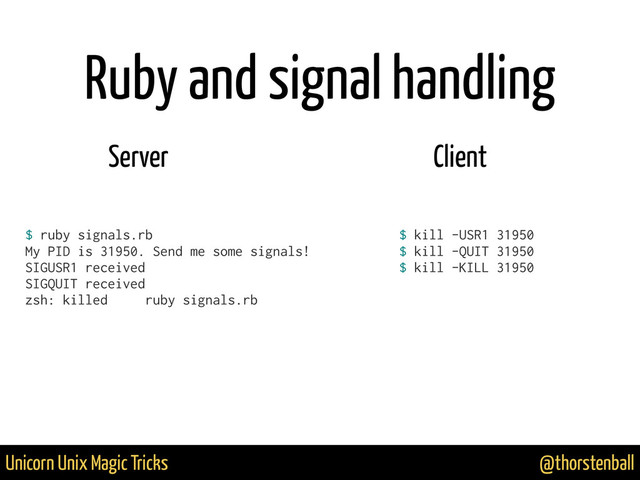 @thorstenball
Unicorn Unix Magic Tricks
$ ruby signals.rb
My PID is 31950. Send me some signals!
SIGUSR1 received
SIGQUIT received
zsh: killed ruby signals.rb
$ kill -USR1 31950
$ kill -QUIT 31950
$ kill -KILL 31950
!
Server Client
Ruby and signal handling

