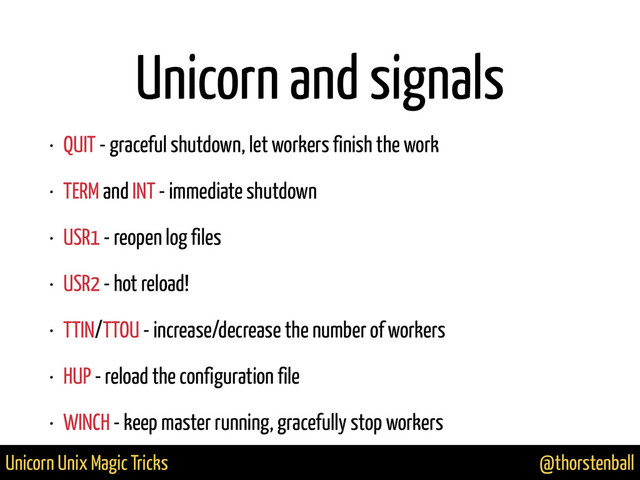 @thorstenball
Unicorn Unix Magic Tricks
Unicorn and signals
• QUIT - graceful shutdown, let workers finish the work
• TERM and INT - immediate shutdown
• USR1 - reopen log files
• USR2 - hot reload!
• TTIN/TTOU - increase/decrease the number of workers
• HUP - reload the configuration file
• WINCH - keep master running, gracefully stop workers
