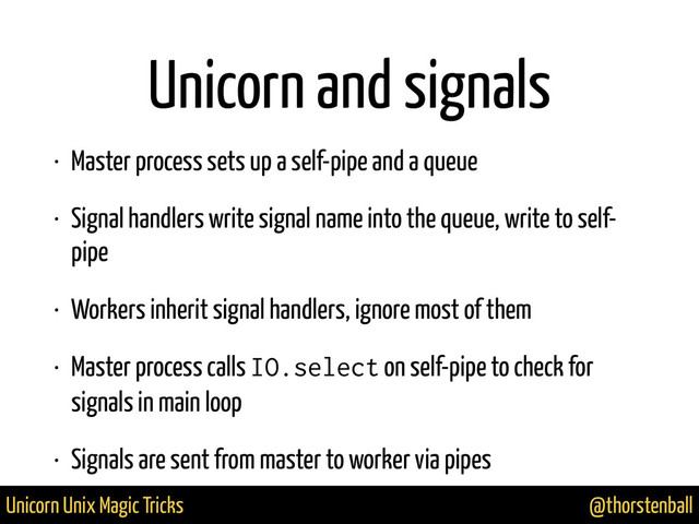 @thorstenball
Unicorn Unix Magic Tricks
Unicorn and signals
• Master process sets up a self-pipe and a queue
• Signal handlers write signal name into the queue, write to self-
pipe
• Workers inherit signal handlers, ignore most of them
• Master process calls IO.select on self-pipe to check for
signals in main loop
• Signals are sent from master to worker via pipes
