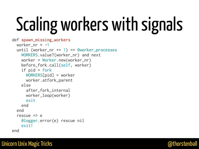 @thorstenball
Unicorn Unix Magic Tricks
Scaling workers with signals
def spawn_missing_workers
worker_nr = -1
until (worker_nr += 1) == @worker_processes
WORKERS.value?(worker_nr) and next
worker = Worker.new(worker_nr)
before_fork.call(self, worker)
if pid = fork
WORKERS[pid] = worker
worker.atfork_parent
else
after_fork_internal
worker_loop(worker)
exit
end
end
rescue => e
@logger.error(e) rescue nil
exit!
end
