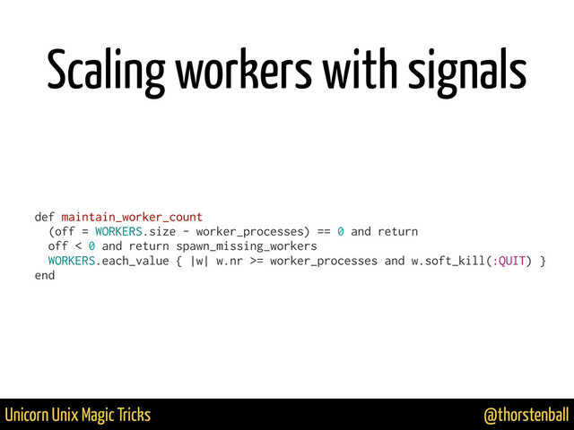 @thorstenball
Unicorn Unix Magic Tricks
Scaling workers with signals
def maintain_worker_count
(off = WORKERS.size - worker_processes) == 0 and return
off < 0 and return spawn_missing_workers
WORKERS.each_value { |w| w.nr >= worker_processes and w.soft_kill(:QUIT) }
end
