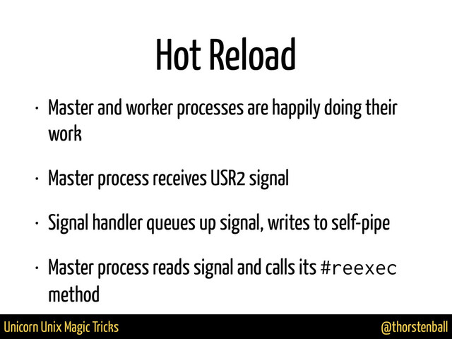 @thorstenball
Unicorn Unix Magic Tricks
Hot Reload
• Master and worker processes are happily doing their
work
• Master process receives USR2 signal
• Signal handler queues up signal, writes to self-pipe
• Master process reads signal and calls its #reexec
method
