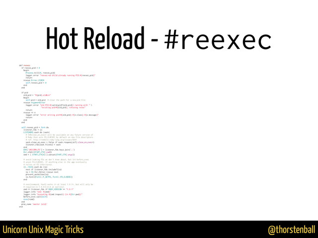 @thorstenball
Unicorn Unix Magic Tricks
Hot Reload - #reexec
def reexec
if reexec_pid > 0
begin
Process.kill(0, reexec_pid)
logger.error "reexec-ed child already running PID:#{reexec_pid}"
return
rescue Errno::ESRCH
self.reexec_pid = 0
end
end
if pid
old_pid = "#{pid}.oldbin"
begin
self.pid = old_pid # clear the path for a new pid file
rescue ArgumentError
logger.error "old PID:#{valid_pid?(old_pid)} running with " \
"existing pid=#{old_pid}, refusing rexec"
return
rescue => e
logger.error "error writing pid=#{old_pid} #{e.class} #{e.message}"
return
end
end
self.reexec_pid = fork do
listener_fds = {}
LISTENERS.each do |sock|
# IO#close_on_exec= will be available on any future version of
# Ruby that sets FD_CLOEXEC by default on new file descriptors
# ref: http://redmine.ruby-lang.org/issues/5041
sock.close_on_exec = false if sock.respond_to?(:close_on_exec=)
listener_fds[sock.fileno] = sock
end
ENV['UNICORN_FD'] = listener_fds.keys.join(',')
Dir.chdir(START_CTX[:cwd])
cmd = [ START_CTX[0] ].concat(START_CTX[:argv])
# avoid leaking FDs we don't know about, but let before_exec
# unset FD_CLOEXEC, if anything else in the app eventually
# relies on FD inheritence.
(3..1024).each do |io|
next if listener_fds.include?(io)
io = IO.for_fd(io) rescue next
prevent_autoclose(io)
io.fcntl(Fcntl::F_SETFD, Fcntl::FD_CLOEXEC)
end
# exec(command, hash) works in at least 1.9.1+, but will only be
# required in 1.9.4/2.0.0 at earliest.
cmd << listener_fds if RUBY_VERSION >= "1.9.1"
logger.info "cmd: #{cmd}"
logger.info "executing #{cmd.inspect} (in #{Dir.pwd})"
before_exec.call(self)
exec(*cmd)
end
proc_name 'master (old)'
end
