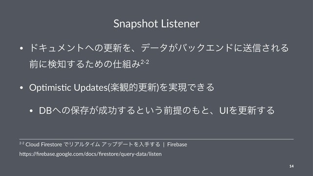 Snapshot Listener
• υΩϡϝϯτ΁ͷߋ৽Λɺσʔλ͕όοΫΤϯυʹૹ৴͞ΕΔ
લʹݕ஌͢ΔͨΊͷ࢓૊Έ2-2
• Op&mis&c Updates(ָ؍తߋ৽)Λ࣮ݱͰ͖Δ
• DB΁ͷอଘ͕੒ޭ͢Δͱ͍͏લఏͷ΋ͱɺUIΛߋ৽͢Δ
2-2 Cloud Firestore ͰϦΞϧλΠϜ ΞοϓσʔτΛೖख͢Δ | Firebase
h3ps:/
/ﬁrebase.google.com/docs/ﬁrestore/query-data/listen
14
