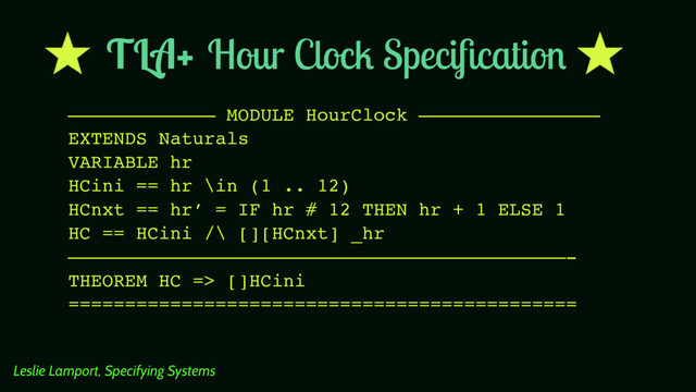 Hour Clock Speciﬁcation
————————————— MODULE HourClock ————————————————
EXTENDS Naturals
VARIABLE hr
HCini == hr \in (1 .. 12)
HCnxt == hr’ = IF hr # 12 THEN hr + 1 ELSE 1
HC == HCini /\ [][HCnxt] _hr
————————————————————————————————————————————-
THEOREM HC => []HCini
=============================================
Leslie Lamport, Specifying Systems
TLA+
