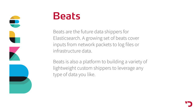 Beats
Beats are the future data shippers for
Elasticsearch. A growing set of beats cover
inputs from network packets to log files or
infrastructure data.
Beats is also a platform to building a variety of
lightweight custom shippers to leverage any
type of data you like.

