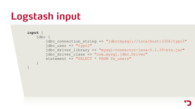 Logstash input
input {
jdbc {
jdbc_connection_string => "jdbc:mysql://localhost:3306/typo3"
jdbc_user => "typo3"
jdbc_driver_library => "mysql-connector-java-5.1.39-bin.jar"
jdbc_driver_class => "com.mysql.jdbc.Driver"
statement => "SELECT * FROM fe_users"
}
}
