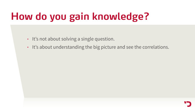 How do you gain knowledge?
• It’s not about solving a single question.
• It’s about understanding the big picture and see the correlations.
