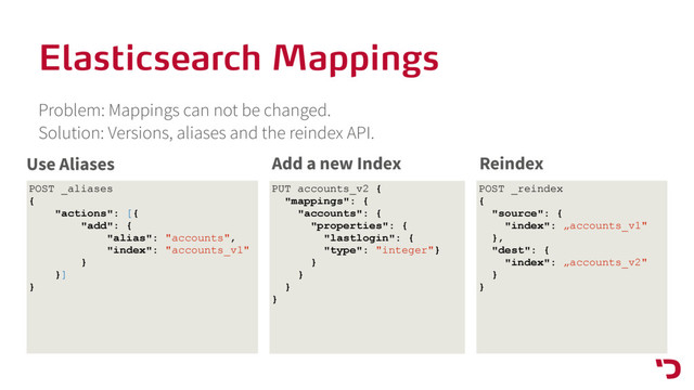 Elasticsearch Mappings
Problem: Mappings can not be changed. 
Solution: Versions, aliases and the reindex API.
POST _aliases
{
"actions": [{
"add": {
"alias": "accounts",
"index": "accounts_v1"
}
}]
}
Use Aliases
POST _reindex
{
"source": {
"index": „accounts_v1"
},
"dest": {
"index": „accounts_v2"
}
}
Reindex
PUT accounts_v2 {
"mappings": {
"accounts": {
"properties": {
"lastlogin": {
"type": "integer"}
}
}
}
}
Add a new Index
