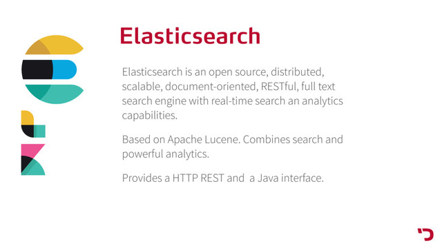 Elasticsearch
Elasticsearch is an open source, distributed,
scalable, document-oriented, RESTful, full text
search engine with real-time search an analytics
capabilities.
Based on Apache Lucene. Combines search and
powerful analytics.
Provides a HTTP REST and a Java interface.
