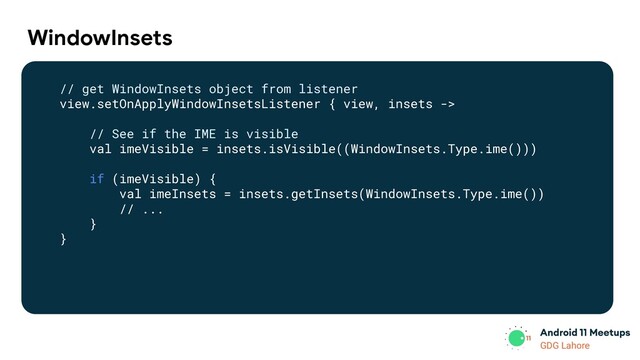 GDG Lahore
WindowInsets
// get WindowInsets object from listener
view.setOnApplyWindowInsetsListener { view, insets ->
// See if the IME is visible
val imeVisible = insets.isVisible((WindowInsets.Type.ime()))
if (imeVisible) {
val imeInsets = insets.getInsets(WindowInsets.Type.ime())
// ...
}
}
