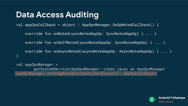 GDG Lahore
Data Access Auditing
val appOpsCallback = object : AppOpsManager.OnOpNotedCallback() {
override fun onNoted(syncNotedAppOp: SyncNotedAppOp) { ... }
override fun onSelfNoted(syncNotedAppOp: SyncNotedAppOp) { ... }
override fun onAsyncNoted(asyncNotedAppOp: AsyncNotedAppOp) { ... }
}
val appOpsManager =
getSystemService(AppOpsManager::class.java) as AppOpsManager
appOpsManager.setOnOpNotedCallback(mainExecutor, appOpsCallback)
