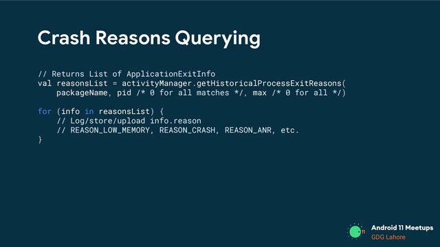 GDG Lahore
Crash Reasons Querying
// Returns List of ApplicationExitInfo
val reasonsList = activityManager.getHistoricalProcessExitReasons(
packageName, pid /* 0 for all matches */, max /* 0 for all */)
for (info in reasonsList) {
// Log/store/upload info.reason
// REASON_LOW_MEMORY, REASON_CRASH, REASON_ANR, etc.
}
