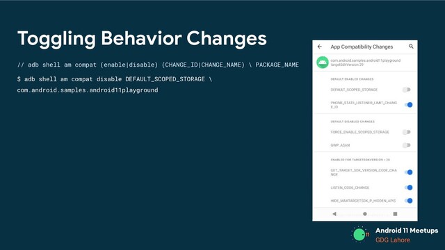 GDG Lahore
Toggling Behavior Changes
// adb shell am compat (enable|disable) (CHANGE_ID|CHANGE_NAME) \ PACKAGE_NAME
$ adb shell am compat disable DEFAULT_SCOPED_STORAGE \
com.android.samples.android11playground
