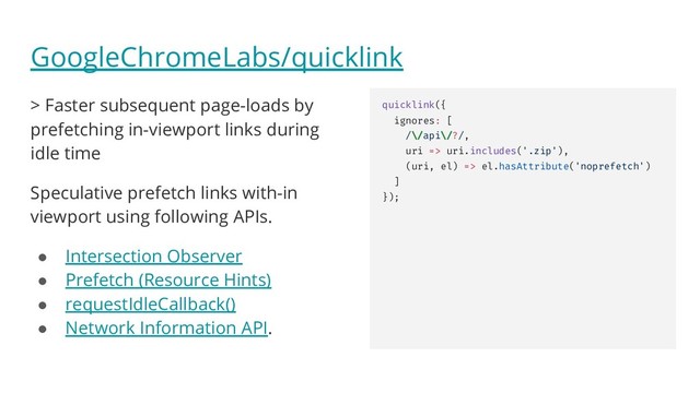 GoogleChromeLabs/quicklink
> Faster subsequent page-loads by
prefetching in-viewport links during
idle time
Speculative prefetch links with-in
viewport using following APIs.
● Intersection Observer
● Prefetch (Resource Hints)
● requestIdleCallback()
● Network Information API.
quicklink({
ignores: [
/\/api\/?/,
uri => uri.includes('.zip'),
(uri, el) => el.hasAttribute('noprefetch')
]
});
