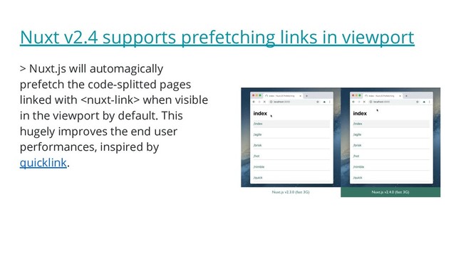 Nuxt v2.4 supports prefetching links in viewport
> Nuxt.js will automagically
prefetch the code-splitted pages
linked with  when visible
in the viewport by default. This
hugely improves the end user
performances, inspired by
quicklink.

