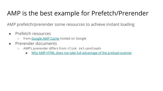 AMP is the best example for Prefetch/Prerender
AMP prefetch/prerender some resources to achieve instant loading
● Prefetch resources
○ from Google AMP Cache hosted on Google
● Prerender documents
○ AMP’s prerender differs from 
■ Why AMP HTML does not take full advantage of the preload scanner
