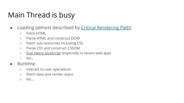 Main Thread is busy
● Loading (almost described by Critical Rendering Path)
○ Fetch HTML
○ Parse HTML and construct DOM
○ Fetch sub-resources including CSS
○ Parse CSS and construct CSSOM
○ Eval heavy JavaScript (especially in recent web app)
○ etc...
● Runtime
○ Interact to user operations
○ Fetch data and render async
○ etc...
